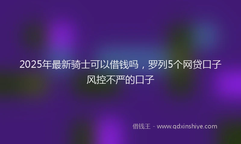 2025年最新骑士可以借钱吗，罗列5个网贷口子风控不严的口子