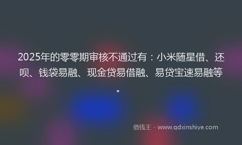 2025年的零零期审核不通过有：小米随星借、还呗、钱袋易融、现金贷易借融、易贷宝速易融等。
