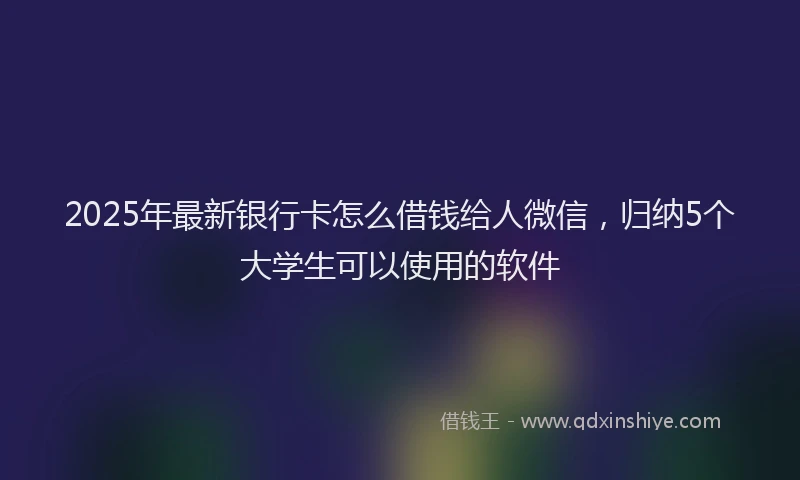 2025年最新银行卡怎么借钱给人微信，归纳5个大学生可以使用的软件