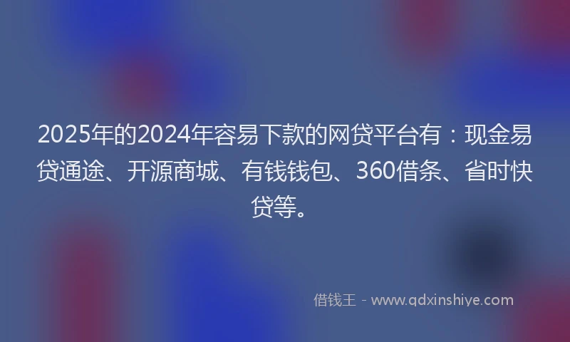 2025年的2024年容易下款的网贷平台有：现金易贷通途、开源商城、有钱钱包、360借条、省时快贷等。
