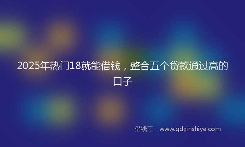 2025年热门18就能借钱，整合五个贷款通过高的口子