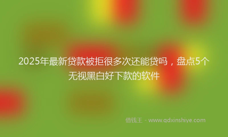2025年最新贷款被拒很多次还能贷吗，盘点5个无视黑白好下款的软件
