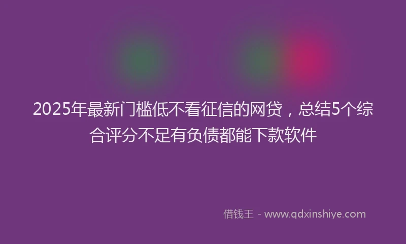 2025年最新门槛低不看征信的网贷，总结5个综合评分不足有负债都能下款软件