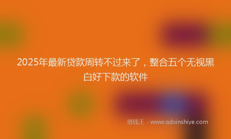 2025年最新贷款周转不过来了，整合五个无视黑白好下款的软件