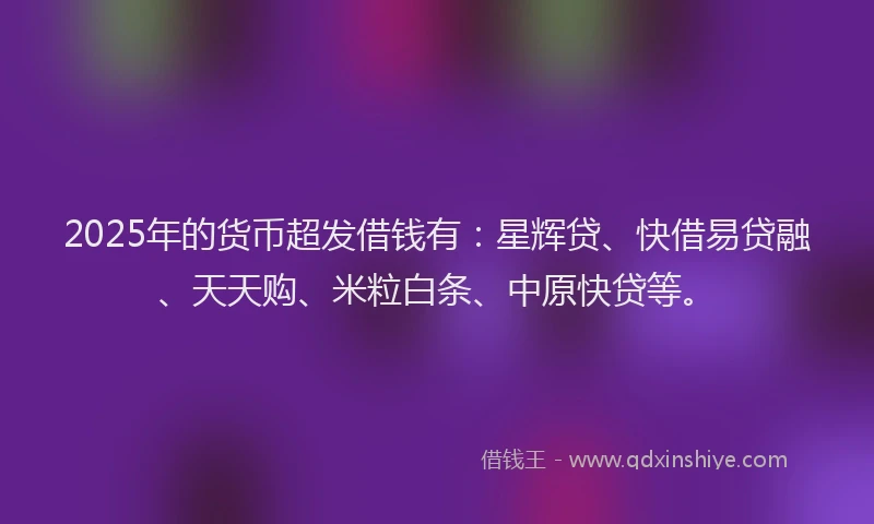 2025年的货币超发借钱有：星辉贷、快借易贷融、天天购、米粒白条、中原快贷等。