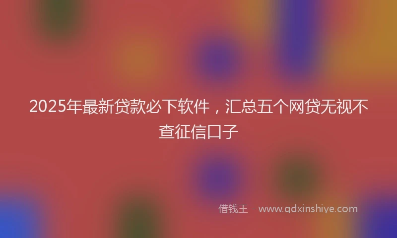 2025年最新贷款必下软件，汇总五个网贷无视不查征信口子