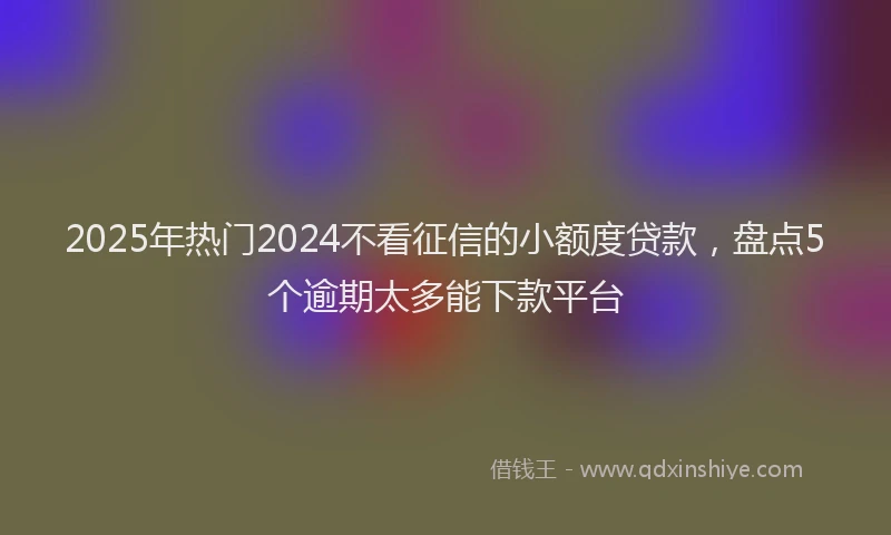 2025年热门2024不看征信的小额度贷款，盘点5个逾期太多能下款平台