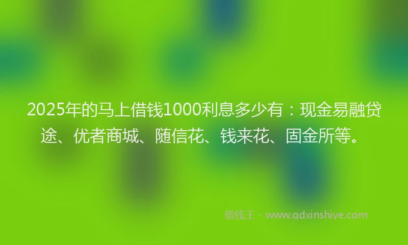 2025年的马上借钱1000利息多少有：现金易融贷途、优者商城、随信花、钱来花、固金所等。