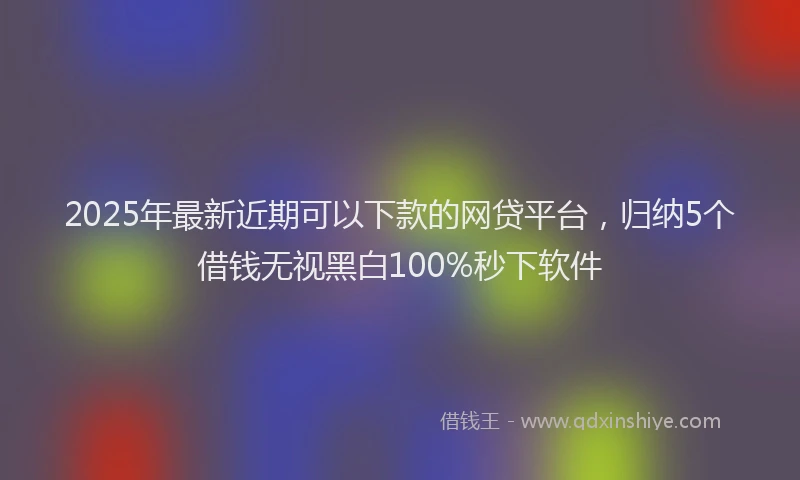 2025年最新近期可以下款的网贷平台，归纳5个借钱无视黑白100%秒下软件