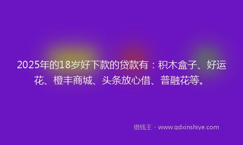 2025年的18岁好下款的贷款有：积木盒子、好运花、橙丰商城、头条放心借、普融花等。