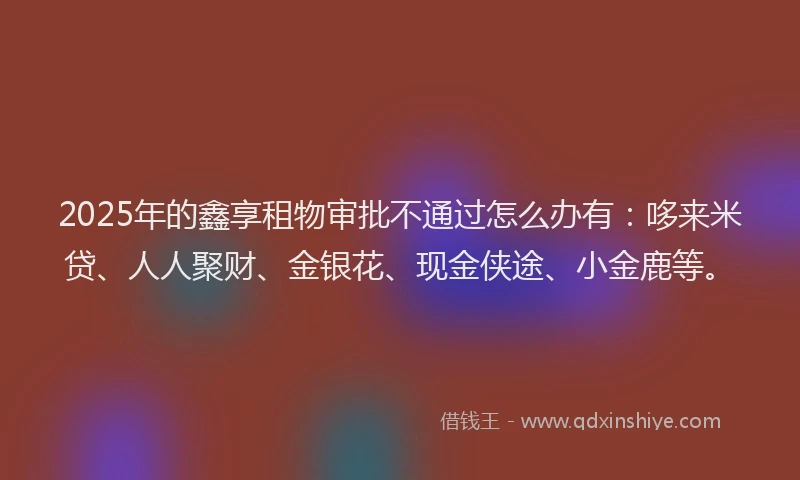 2025年的鑫享租物审批不通过怎么办有：哆来米贷、人人聚财、金银花、现金侠途、小金鹿等。