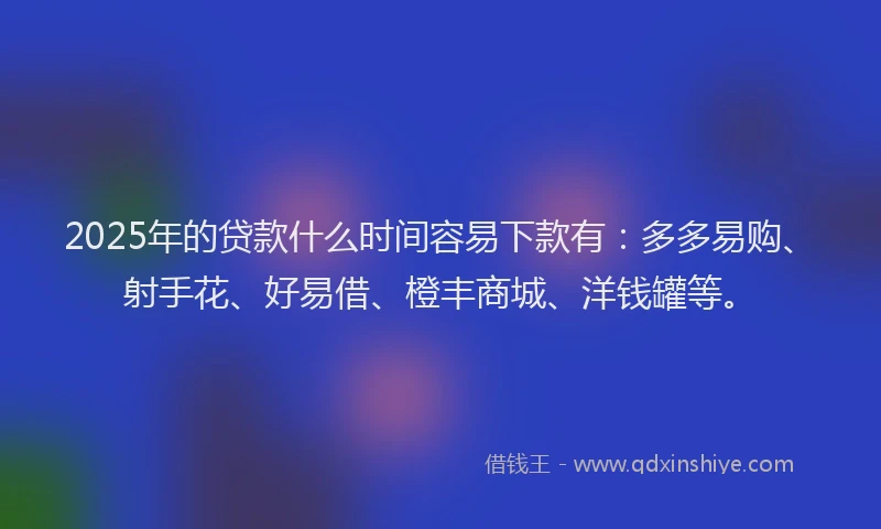 2025年的贷款什么时间容易下款有：多多易购、射手花、好易借、橙丰商城、洋钱罐等。