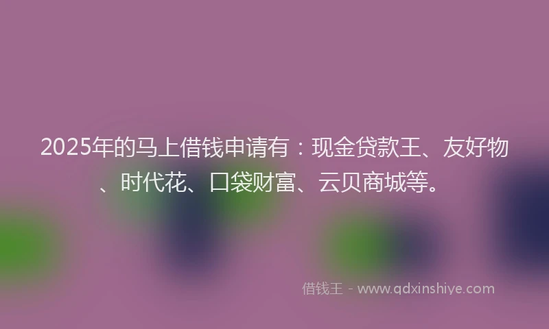 2025年的马上借钱申请有：现金贷款王、友好物、时代花、口袋财富、云贝商城等。