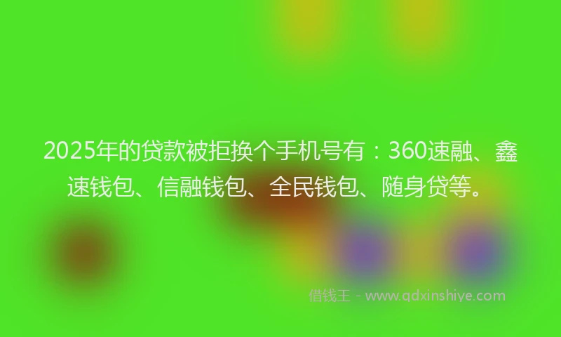 2025年的贷款被拒换个手机号有：360速融、鑫速钱包、信融钱包、全民钱包、随身贷等。