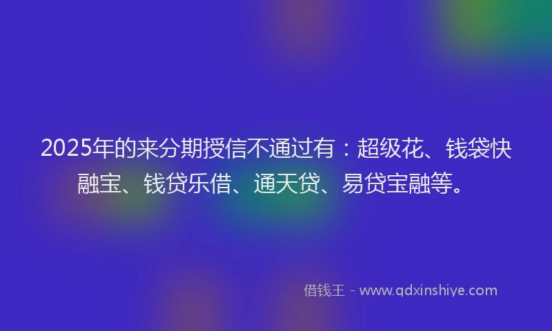 2025年的来分期授信不通过有：超级花、钱袋快融宝、钱贷乐借、通天贷、易贷宝融等。