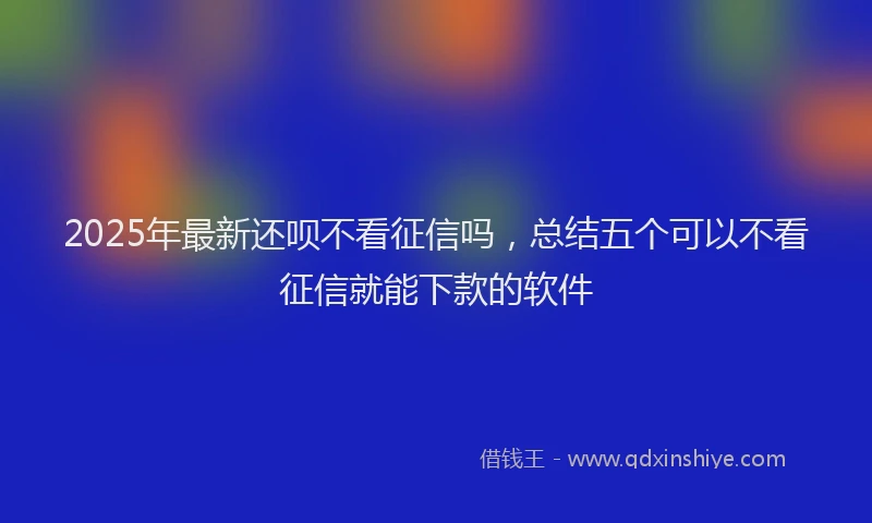 2025年最新还呗不看征信吗，总结五个可以不看征信就能下款的软件