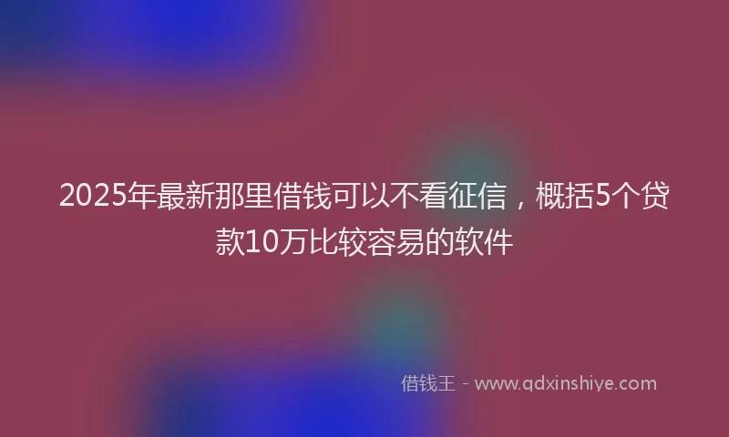 2025年最新那里借钱可以不看征信，概括5个贷款10万比较容易的软件