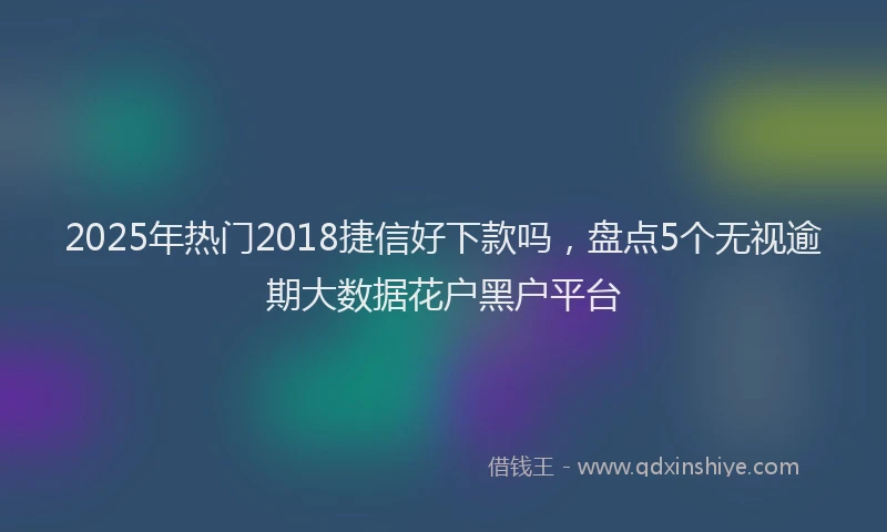2025年热门2018捷信好下款吗，盘点5个无视逾期大数据花户黑户平台