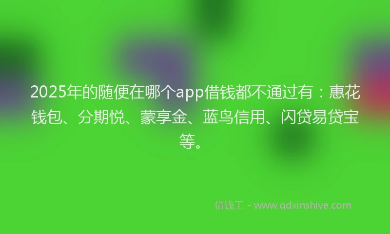 2025年的随便在哪个app借钱都不通过有：惠花钱包、分期悦、蒙享金、蓝鸟信用、闪贷易贷宝等。