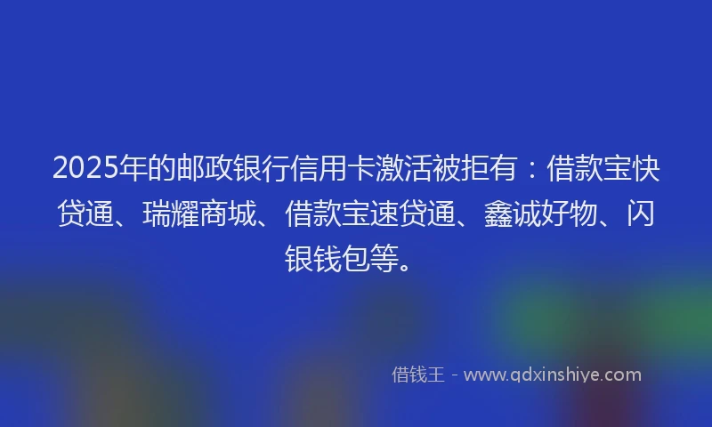 2025年的邮政银行信用卡激活被拒有：借款宝快贷通、瑞耀商城、借款宝速贷通、鑫诚好物、闪银钱包等。