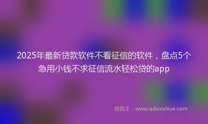2025年最新贷款软件不看征信的软件，盘点5个急用小钱不求征信流水轻松贷的app
