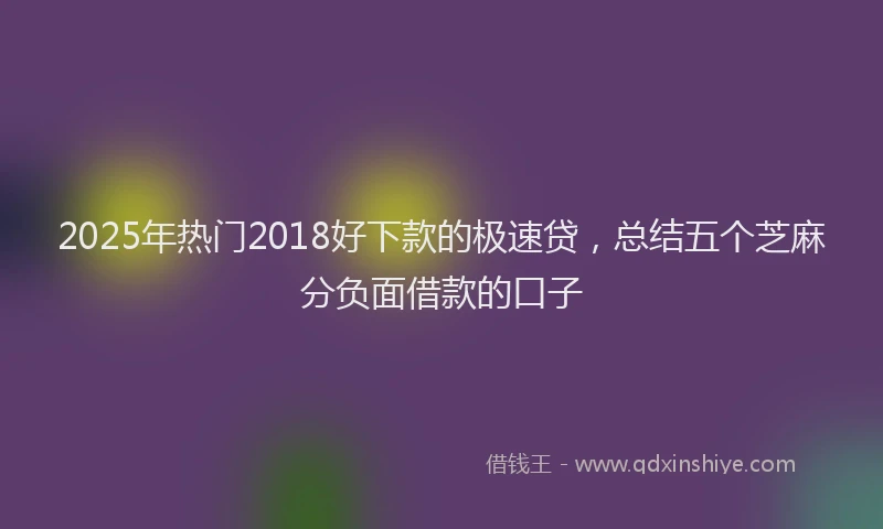 2025年热门2018好下款的极速贷，总结五个芝麻分负面借款的口子