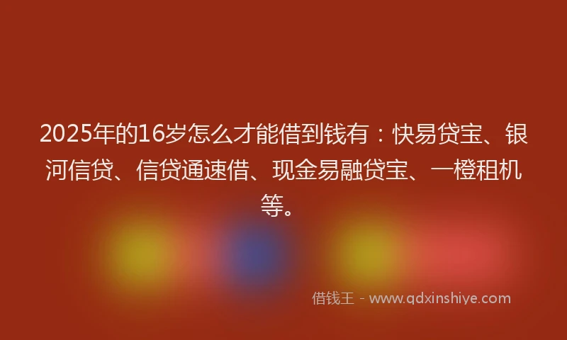 2025年的16岁怎么才能借到钱有：快易贷宝、银河信贷、信贷通速借、现金易融贷宝、一橙租机等。