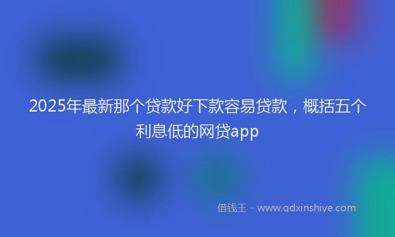 2025年最新那个贷款好下款容易贷款，概括五个利息低的网贷app