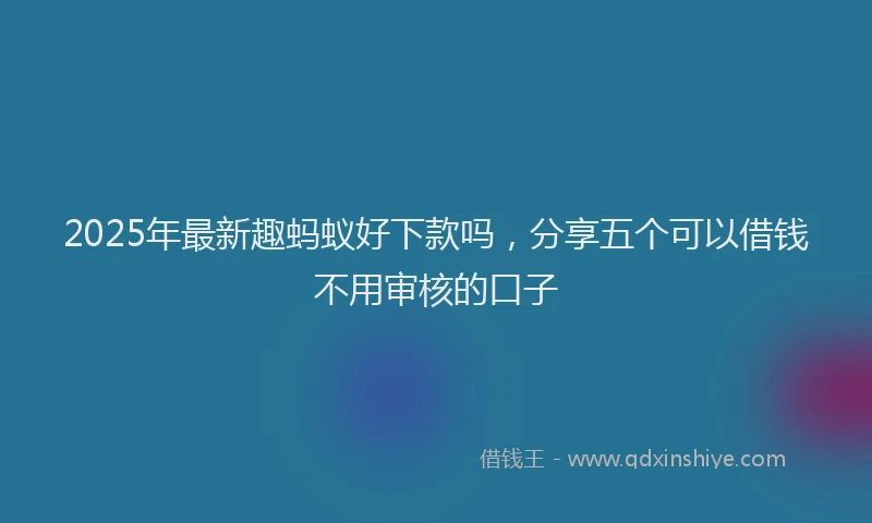 2025年最新趣蚂蚁好下款吗，分享五个可以借钱不用审核的口子