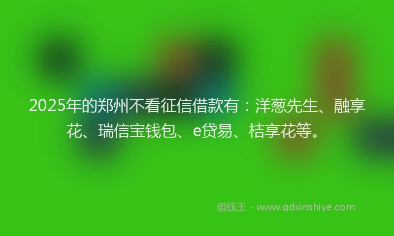 2025年的郑州不看征信借款有：洋葱先生、融享花、瑞信宝钱包、e贷易、桔享花等。