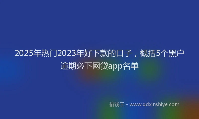 2025年热门2023年好下款的口子，概括5个黑户逾期必下网贷app名单