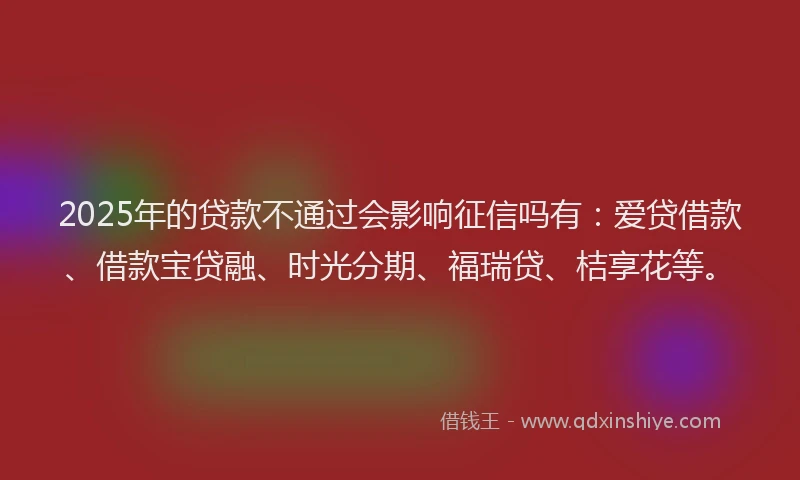 2025年的贷款不通过会影响征信吗有：爱贷借款、借款宝贷融、时光分期、福瑞贷、桔享花等。