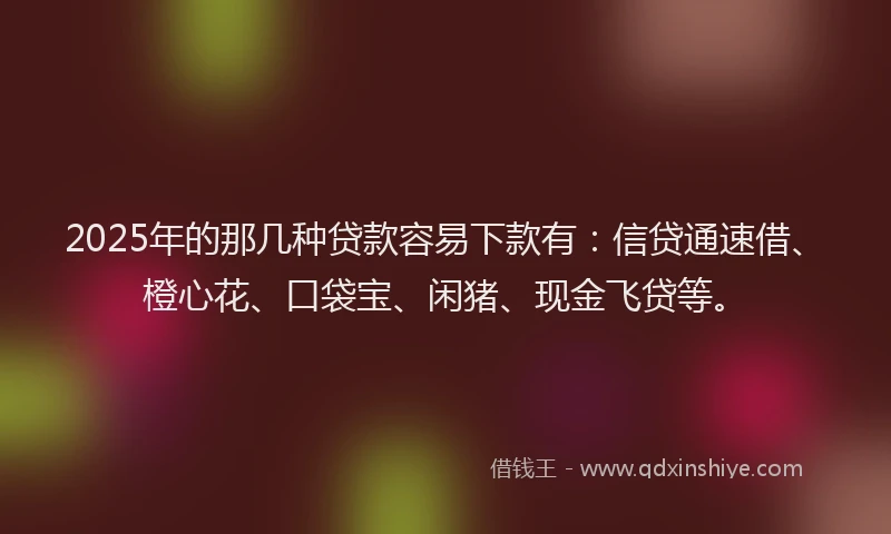 2025年的那几种贷款容易下款有：信贷通速借、橙心花、口袋宝、闲猪、现金飞贷等。