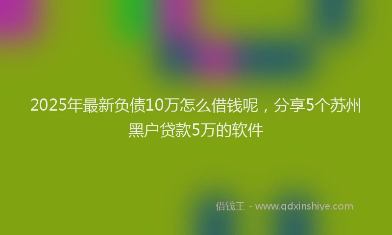 2025年最新负债10万怎么借钱呢，分享5个苏州黑户贷款5万的软件