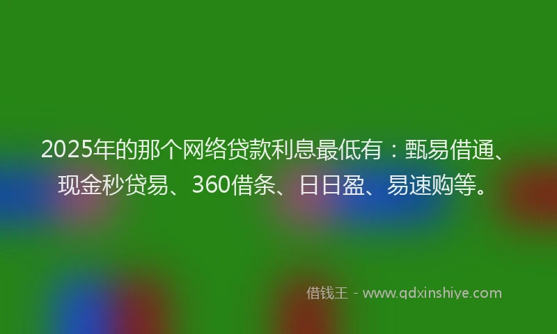 2025年的那个网络贷款利息最低有：甄易借通、现金秒贷易、360借条、日日盈、易速购等。
