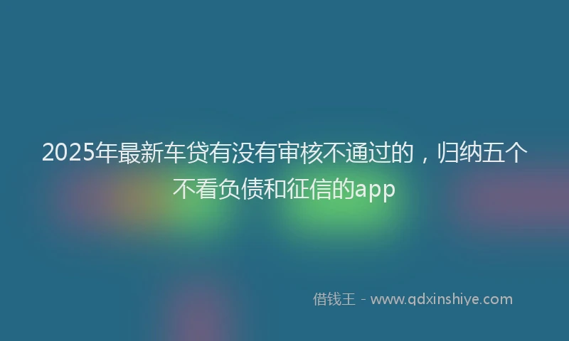 2025年最新车贷有没有审核不通过的，归纳五个不看负债和征信的app