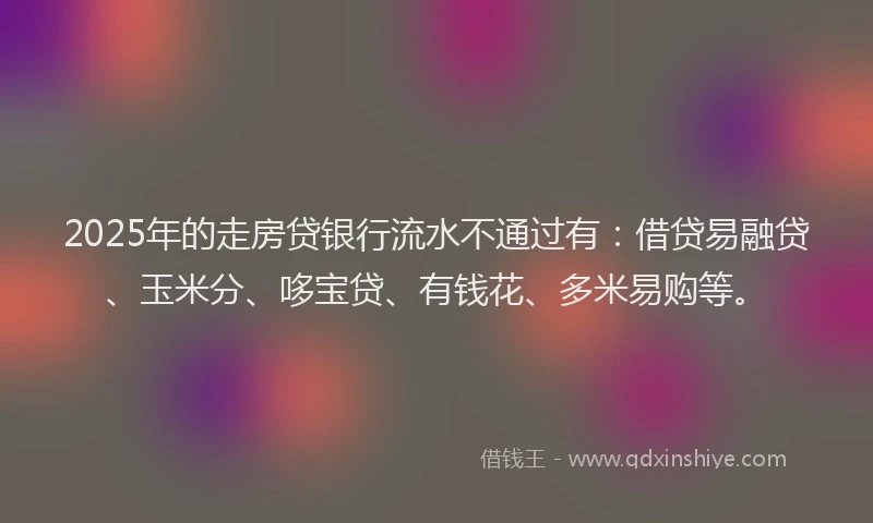 2025年的走房贷银行流水不通过有：借贷易融贷、玉米分、哆宝贷、有钱花、多米易购等。