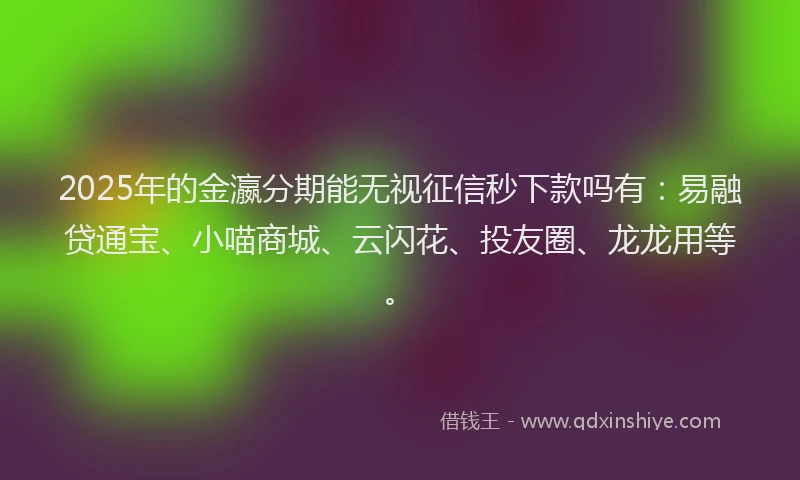 2025年的金瀛分期能无视征信秒下款吗有：易融贷通宝、小喵商城、云闪花、投友圈、龙龙用等。