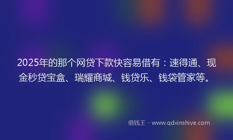 2025年的那个网贷下款快容易借有：速得通、现金秒贷宝盒、瑞耀商城、钱贷乐、钱袋管家等。