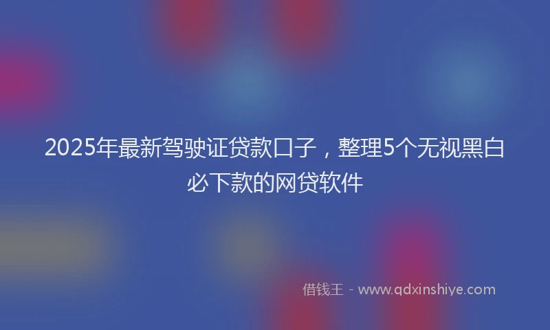 2025年最新驾驶证贷款口子，整理5个无视黑白必下款的网贷软件