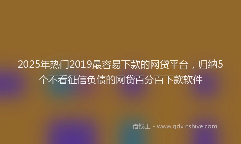 2025年热门2019最容易下款的网贷平台，归纳5个不看征信负债的网贷百分百下款软件