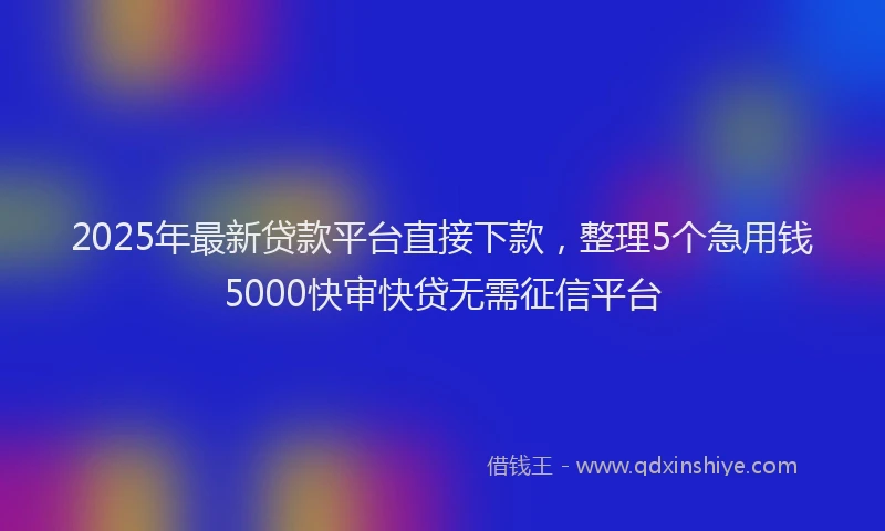 2025年最新贷款平台直接下款，整理5个急用钱5000快审快贷无需征信平台