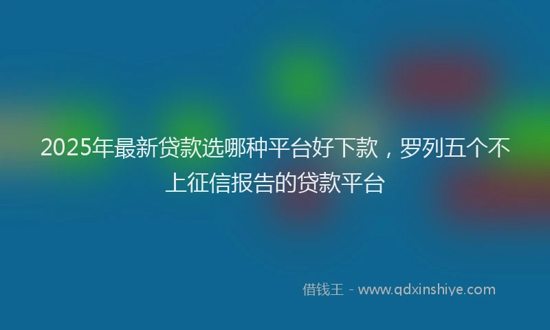 2025年最新贷款选哪种平台好下款，罗列五个不上征信报告的贷款平台