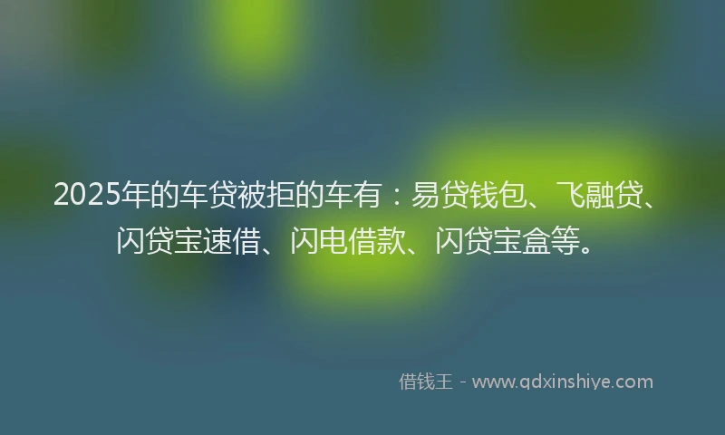 2025年的车贷被拒的车有：易贷钱包、飞融贷、闪贷宝速借、闪电借款、闪贷宝盒等。