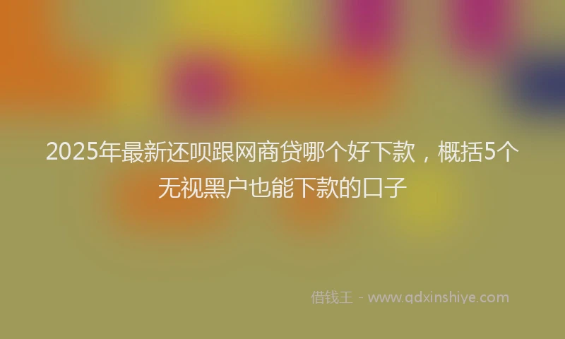 2025年最新还呗跟网商贷哪个好下款，概括5个无视黑户也能下款的口子