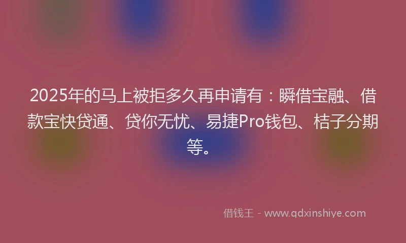 2025年的马上被拒多久再申请有：瞬借宝融、借款宝快贷通、贷你无忧、易捷Pro钱包、桔子分期等。