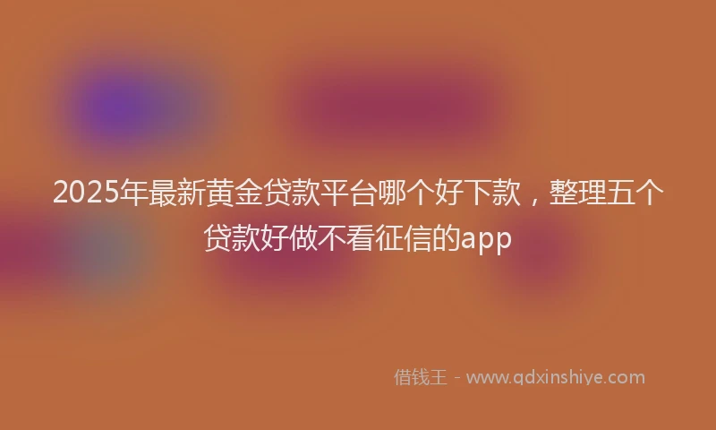 2025年最新黄金贷款平台哪个好下款，整理五个贷款好做不看征信的app
