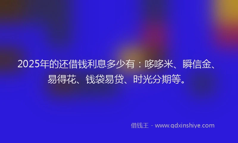 2025年的还借钱利息多少有：哆哆米、瞬信金、易得花、钱袋易贷、时光分期等。