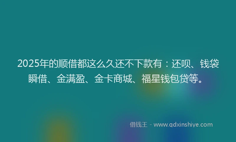 2025年的顺借都这么久还不下款有：还呗、钱袋瞬借、金满盈、金卡商城、福星钱包贷等。