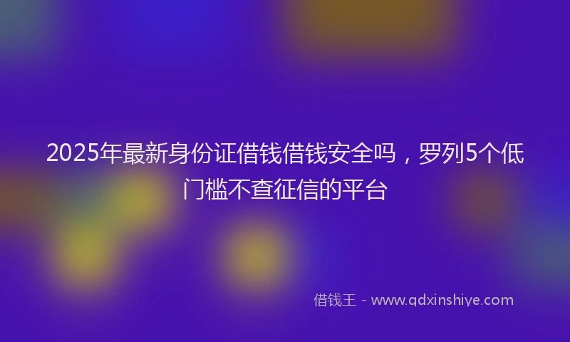 2025年最新身份证借钱借钱安全吗，罗列5个低门槛不查征信的平台